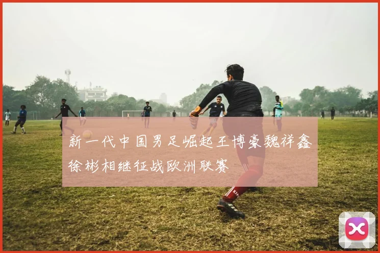 新一代中国男足崛起王博豪魏祥鑫徐彬相继征战欧洲联赛