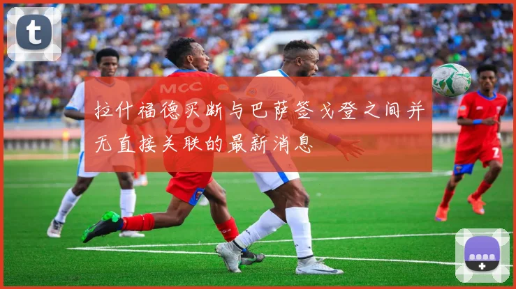 拉什福德买断与巴萨签戈登之间并无直接关联的最新消息