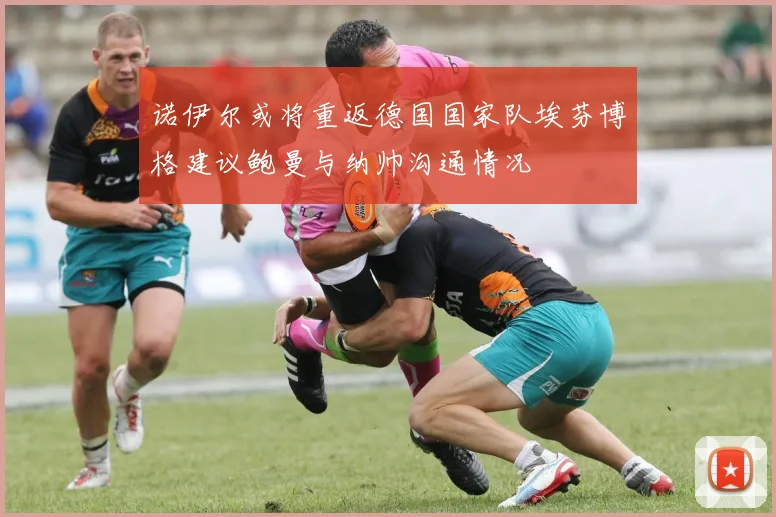 诺伊尔或将重返德国国家队埃芬博格建议鲍曼与纳帅沟通情况