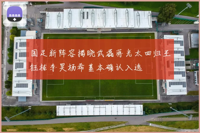 国足新阵容揭晓武磊蒋光太回归王钰栋李昊杨希基本确认入选