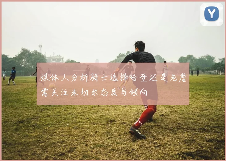 媒体人分析骑士选择哈登还是老詹需关注米切尔态度与倾向