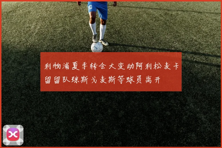 利物浦夏季转会大变动阿利松麦卡留留队琼斯戈麦斯等球员离开