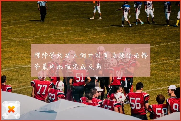穆帅签约进入倒计时皇马期待老佛爷最终批准完成交易