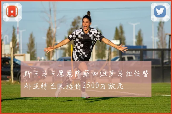 斯卡马卡愿意降薪回归罗马担任替补亚特兰大标价2500万欧元